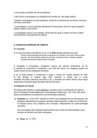 • correr perigo manifesto de mal considerável;

• não cumprir o empregador as obrigações do contrato (ex. não pagar salário);

• praticar o empregador ou seus prepostos, contra ele ou pessoas de sua família, ato lesivo
da honra e boa fama;

• o empregador ou seus prepostos ofenderem-no fisicamente, salvo em caso de legítima
defesa, própria ou de outrem;

• o empregador reduzir o seu trabalho, sendo este por peça ou tarefa, de forma a afetar
sensivelmente a importância dos salários.




4. CONCEITO E ESPÉCIES DE TRIBUTO

4.1 Conceito

O conceito de tributo está definido no art. 3º do CTN (Código tributário nacional):
        “tributo é toda prestação pecuniária compulsória, em moeda ou cujo valor nela se possa
        exprimir, que não constitua sanção de ato ilícito, instituída em lei e cobrada mediante
        atividade administrativa plenamente vinculada”.


A obrigação é compulsória, obrigatória, porque ela decorre diretamente da lei.
A vontade do contribuinte é irrelevante e por isso até mesmo os incapazes podem ser
sujeitos passivos das obrigações tributárias.

A lei só pode obrigar o contribuinte a pagar o tributo em moeda corrente do País;
O fato gerador é sempre algo lícito, portanto o tributo não é multa.
atividade vinculada (cobrança vinculada à lei): a atividade de cobrar tributos deve seguir
exatamente a previsão legal (atividade não-discricionária).

4.2 Espécies de Tributo

Os tributos são divididos em três categorias: impostos, taxas e contribuição de melhoria
(art.5º do Código Tributário Nacional). A Constituição Federal (arts. 148, 149 e 195) ainda
prevê os empréstimos compulsórios e as contribuições especiais.

a) Impostos, art. 16 do CTN: “Imposto é o tributo cuja obrigação tem por fato gerador uma
   situação independente de qualquer atividade estatal específica, relativa ao contribuinte”.
   O Imposto possui uma exigência não vinculada, independente de contra-prestação
   específica.

    Sua arrecadação será utilizada posteriormente para custeio da Administração e para
    serviços em benefício de toda a sociedade.


   b) Taxas: art. 77, CTN



                                                                                                  17
 