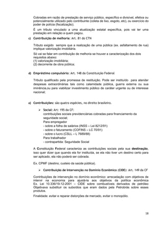 Cobradas em razão de prestação de serviço público, específico e divisível, efetiva ou
   potencialmente utilizado pelo contribuinte (coleta de lixo, esgoto, etc), ou exercício do
   poder de polícia (fiscalização).
   É um tributo vinculado a uma atualização estatal específica, pois vai ter uma
   prestação em relação a quem pagou.
c) Contribuição de melhoria: Art. 81 do CTN

   Tributo exigido sempre que a realização de uma pública (ex. asfaltamento de rua)
   implique valorização imobiliária.
   Só vai se falar em contribuição de melhoria se houver a caracterização dos dois
   requisitos abaixo:
   (1) valorização imobiliária;
   (2) decorrente de obra pública;

d) Empréstimo compulsório: Art. 148 da Constituição Federal

   Tributo qualificado pela promessa de restituição. Pode ser instituído para atender
   despesas extraordinárias tais como calamidade pública, guerra externa ou sua
   iminência,ou para viabilizar investimento público de caráter urgente ou de interesse
   nacional;


e) Contribuições: são quatro espécies, no direito brasileiro.

        Social: Art: 195 da CF:
         contribuições sociais previdenciárias cobradas para financiamento da
         seguridade social;
         Para empregador
         - sobre a folha de salários (INSS – Lei 8212/91)
         - sobre o faturamento (COFINS – LC 70/91)
         - sobre o lucro (CSLL – L 7689/88)
         Para trabalhador
         - contrapartida: Seguridade Social

   A Constituição Federal caracteriza as contribuições sociais pela sua destinação,
   isso quer dizer que quando ela for instituída, se ela não tiver um destino certo para
   ser aplicado, ela não poderá ser cobrada.

   Ex. CPMF (destino, custeio da saúde pública).

        Contribuição de Intervenção no Domínio Econômico (CIDE): Art. 149 da CF

   Contribuições de intervenção no domínio econômico: arrecadação com objetivos de
   intervir na economia para ajustá-la aos objetivos da política econômica
   Ex. Lei 10.336/19-12-2001 – CIDE sobre combustíveis derivados de petróleo
   Objetivava substituir os subsídios que eram dados pela Petrobrás sobre esses
   produtos.
   Finalidade: evitar e reparar distorções de mercado, evitar o monopólio.




                                                                                         18
 