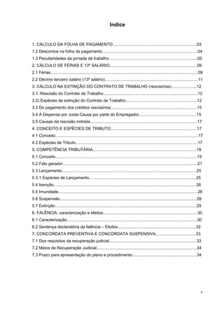 Indice


1..CÁLCULO DA FOLHA DE PAGAMENTO.........................................................................03
1.2 Descontos na folha de pagamento ..................................................................................04
1.3 Peculiaridades da jornada de trabalho.............................................................................05
2..CÁLCULO DE FÉRIAS E 13º SALÁRIO............................................................................09
2.1 Férias................................................................................................................................09
2.2 Décimo terceiro salário (13º salário).................................................................................11
3. CÁLCULO NA EXTINÇÃO DO CONTRATO DE TRABALHO (rescisórias)......................12
3.1. Rescisão do Contrato de Trabalho..................................................................................12
3.2) Espécies de extinção do Contrato de Trabalho..............................................................12
3.3 Do pagamento dos créditos rescisórios:..........................................................................15
3.4 A Dispensa por Justa Causa por parte do Empregador..................................................15
3.5 Causas da rescisão indireta.............................................................................................17
4. CONCEITO E ESPÉCIES DE TRIBUTO...........................................................................17
4.1 Conceito............................................................................................................................17
4.2 Espécies de Tributo..........................................................................................................17
5. COMPETÊNCIA TRIBUTÁRIA..........................................................................................19
5.1 Conceito...........................................................................................................................19
5.2 Fato gerador.....................................................................................................................21
5.3 Lançamento.....................................................................................................................25
5.3.1 Espécies de Lançamento.............................................................................................25
5.4 Isenção............................................................................................................................26
5.5 Imunidade.........................................................................................................................26
5.6 Suspensão.......................................................................................................................28
5.7 Extinção...........................................................................................................................29
6. FALÊNCIA: caracterização e efeitos..................................................................................30
6.1 Caracterização.................................................................................................................30
6.2 Sentença declaratória da falência – Efeitos....................................................................32
7. CONCORDATA PREVENTIVA E CONCORDATA SUSPENSIVA...................................33
7.1 Dos requisitos da recuperação judicial............................................................................33
7.2 Meios de Recuperação Judicial.......................................................................................34
7.3 Prazo para apresentação do plano e procedimento........................................................34




                                                                                                                                          2
 