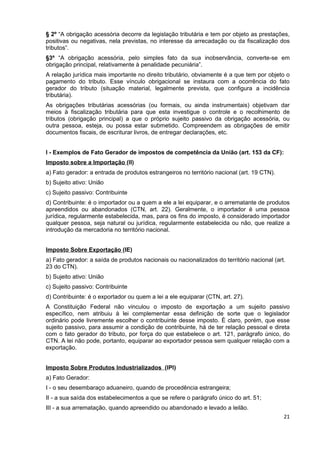 § 2º “A obrigação acessória decorre da legislação tributária e tem por objeto as prestações,
positivas ou negativas, nela previstas, no interesse da arrecadação ou da fiscalização dos
tributos”.
§3º “A obrigação acessória, pelo simples fato da sua inobservância, converte-se em
obrigação principal, relativamente à penalidade pecuniária”.
A relação jurídica mais importante no direito tributário, obviamente é a que tem por objeto o
pagamento do tributo. Esse vínculo obrigacional se instaura com a ocorrência do fato
gerador do tributo (situação material, legalmente prevista, que configura a incidência
tributária).
As obrigações tributárias acessórias (ou formais, ou ainda instrumentais) objetivam dar
meios à fiscalização tributária para que esta investigue o controle e o recolhimento de
tributos (obrigação principal) a que o próprio sujeito passivo da obrigação acessória, ou
outra pessoa, esteja, ou possa estar submetido. Compreendem as obrigações de emitir
documentos fiscais, de escriturar livros, de entregar declarações, etc.


I - Exemplos de Fato Gerador de impostos de competência da União (art. 153 da CF):
Imposto sobre a Importação (II)
a) Fato gerador: a entrada de produtos estrangeiros no território nacional (art. 19 CTN).
b) Sujeito ativo: União
c) Sujeito passivo: Contribuinte
d) Contribuinte: é o importador ou a quem a ele a lei equiparar, e o arrematante de produtos
apreendidos ou abandonados (CTN, art. 22). Geralmente, o importador é uma pessoa
jurídica, regularmente estabelecida, mas, para os fins do imposto, é considerado importador
qualquer pessoa, seja natural ou jurídica, regularmente estabelecida ou não, que realize a
introdução da mercadoria no território nacional.


Imposto Sobre Exportação (IE)
a) Fato gerador: a saída de produtos nacionais ou nacionalizados do território nacional (art.
23 do CTN).
b) Sujeito ativo: União
c) Sujeito passivo: Contribuinte
d) Contribuinte: é o exportador ou quem a lei a ele equiparar (CTN, art. 27).
A Constituição Federal não vinculou o imposto de exportação a um sujeito passivo
específico, nem atribuiu à lei complementar essa definição de sorte que o legislador
ordinário pode livremente escolher o contribuinte desse imposto. È claro, porém, que esse
sujeito passivo, para assumir a condição de contribuinte, há de ter relação pessoal e direta
com o fato gerador do tributo, por força do que estabelece o art. 121, parágrafo único, do
CTN. A lei não pode, portanto, equiparar ao exportador pessoa sem qualquer relação com a
exportação.


Imposto Sobre Produtos Industrializados (IPI)
a) Fato Gerador:
I - o seu desembaraço aduaneiro, quando de procedência estrangeira;
II - a sua saída dos estabelecimentos a que se refere o parágrafo único do art. 51;
III - a sua arrematação, quando apreendido ou abandonado e levado a leilão.
                                                                                            21
 