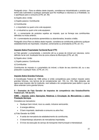 Parágrafo único - Para os efeitos deste imposto, considera-se industrializado o produto que
tenha sido submetido a qualquer operação que lhe modifique a natureza ou a finalidade, ou
o aperfeiçoe para o consumo.(CTN, art. 46)
b) Sujeito ativo: União
c) Sujeito passivo: Contribuinte
d) Contribuinte:
I - o importador ou quem a lei a ele equiparar;
II - o industrial ou quem a lei a ele equiparar;
III - o comerciante de produtos sujeitos ao imposto, que os forneça aos contribuintes
definidos no inciso anterior;
IV - o arrematante de produtos apreendidos ou abandonados, levados a leilão.
Parágrafo único-Para os efeitos deste imposto, considera-se contribuinte autônomo qualquer
estabelecimento de importador, industrial, comerciante ou arrematante.(CTN, art. 51).


Imposto Sobre Propriedade Territorial Rural (ITR)
a) Fato gerador: a propriedade, o domicílio útil ou a posse de imóvel por natureza, como
definido na lei civil, localizado fora da zona urbana do Município.(CTN, art. 29)
b) Sujeito ativo: União
c) Sujeito passivo: Contribuinte
d) Contribuinte:
Contribuinte do imposto é o proprietário do imóvel, o titular de seu domínio útil, ou o seu
possuidor a qualquer título. (CTN, art. 31)


Imposto Sobre Grandes Fortunas
A Constituição Federal de 1988 atribui à União competência para instituir imposto sobre
grandes fortunas, nos termos da lei complementar (art. 153, inc. VII). Não obstante, até
agora esse imposto não foi instituído, nem editada a lei complementar para definir o que se
deve entender como grande fortuna.

II - Exemplos de Fato Gerador de impostos de competência dos Estados/Distrito
Federal (art. 155 da CF):
ICMS – Imposto sobre Operações Relativas à Circulação de Mercadorias e sobre
Prestação Serviços
Considera-se mercadoria::
   •   Qualquer bem móvel, novo ou usado, inclusive semovente;
   •   A energia elétrica;
   •   O bem importado, destinado a consumo ou ativo fixo;
a) Fato Gerador do ICMS:
   •   A saída de mercadoria de estabelecimento do contribuinte;
   •   O desembaraço aduaneiro de mercadorias importadas;
   •   O início da execução do serviço de transporte intermunicipal e interestadual;


                                                                                        22
 