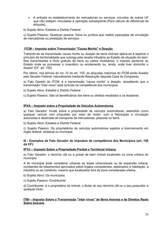 •   A entrada no estabelecimento de mercadorias ou serviços, oriundos de outras UF
       que não estejam vinculadas à operação subseqüente.(Para cálculo do diferencial de
       alíquota).
b) Sujeito Ativo: Estados e Distrito Federal
c) Sujeito Passivo: Qualquer pessoa, física ou jurídica que realize operações de circulação
de mercadorias ou prestação de serviços.


ITCM – Imposto sobre Transmissão "Causa Mortis" e Doação
Tratando-se da transmissão causa mortis ou doação de bens imóveis aplica-se à espécie o
princípio da territorialidade que outorga esta receita tributária ao Estado da situação do bem.
Nas transmissões a título gratuito de bens ou valore mobiliários, o imposto pertence ao
Estado onde se processar o inventário ou arrolamento ou, ainda, onde tiver domicílio o
doador (CF. art. 155)
Por último, nos termos do inc. IV do art. 155, as alíquotas máximas do ITCM serão fixadas
pelo Senado Federal, naturalmente mediante Resolução daquela Casa do Congresso.
a) Fato Gerado do ITCM: é a transmissão “causa mortis” e doação, ressaltando que a
transmissão “inter-vivos” está incluída na competência dos municípios.
b) Sujeito Ativo: Estados e Distrito Federal
c) Sujeito Passivo: São os beneficiários dos bens ou direitos recebidos e os doadores.


IPVA – Imposto sobre a Propriedade de Veículos Automotores
a) Fato Gerador: Incide sobre a propriedade de veículos automotores, estendido como
qualquer veículo com propulsão por meio de motor, com a fabricação e circulação
autorizada e destinada ao transporte de mercadorias, pessoas ou bens.
b) Sujeito Ativo: Estados e Distrito Federal
c) Sujeito Passivo: Os proprietários de veículos automotores sujeitos a licenciamento em
órgão federal, estadual ou municipal.

III - Exemplos de Fato Gerador de impostos de competência dos Municípios (art. 156
da CF):
IPTU – Imposto Sobre a Propriedade Predial e Territorial Urbana
a) Fato Gerador: o domínio útil ou a posse de bem imóvel localizado na zona urbana do
município.
A lei municipal pode considerar urbanas as áreas urbanizáveis ou de expansão urbana,
constantes de loteamentos aprovados pelos órgãos competentes, destinados à habitação, à
indústria ou ao comércio, mesmo que localizados fora da zona considerada urbana.
b) Sujeito Ativo: Os municípios
c) Sujeito Passivo: Contribuinte
d) Contribuinte: é o proprietário do imóvel, o titular do seu domínio útil ou o seu possuidor a
qualquer título.


ITBI – Imposto Sobre a Transmissão "inter vivos" de Bens Imóveis e de Direitos Reais
Sobre Imóveis


                                                                                            23
 