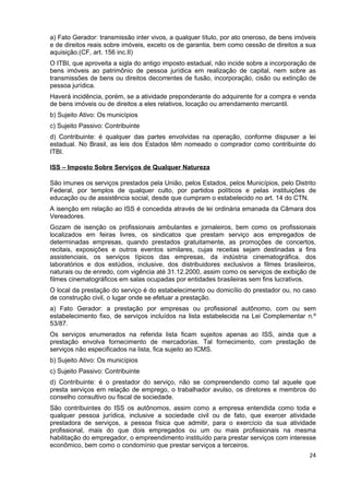 a) Fato Gerador: transmissão inter vivos, a qualquer título, por ato oneroso, de bens imóveis
e de direitos reais sobre imóveis, exceto os de garantia, bem como cessão de direitos a sua
aquisição.(CF, art. 156 inc.II)
O ITBI, que aproveita a sigla do antigo imposto estadual, não incide sobre a incorporação de
bens imóveis ao patrimônio de pessoa jurídica em realização de capital, nem sobre as
transmissões de bens ou direitos decorrentes de fusão, incorporação, cisão ou extinção de
pessoa jurídica.
Haverá incidência, porém, se a atividade preponderante do adquirente for a compra e venda
de bens imóveis ou de direitos a eles relativos, locação ou arrendamento mercantil.
b) Sujeito Ativo: Os municípios
c) Sujeito Passivo: Contribuinte
d) Contribuinte: é qualquer das partes envolvidas na operação, conforme dispuser a lei
estadual. No Brasil, as leis dos Estados têm nomeado o comprador como contribuinte do
ITBI.

ISS – Imposto Sobre Serviços de Qualquer Natureza

São imunes os serviços prestados pela União, pelos Estados, pelos Municípios, pelo Distrito
Federal, por templos de qualquer culto, por partidos políticos e pelas instituições de
educação ou de assistência social, desde que cumpram o estabelecido no art. 14 do CTN.
A isenção em relação ao ISS é concedida através de lei ordinária emanada da Câmara dos
Vereadores.
Gozam de isenção os profissionais ambulantes e jornaleiros, bem como os profissionais
localizados em feiras livres, os sindicatos que prestam serviço aos empregados de
determinadas empresas, quando prestados gratuitamente, as promoções de concertos,
recitais, exposições e outros eventos similares, cujas receitas sejam destinadas a fins
assistenciais, os serviços típicos das empresas, da indústria cinematográfica, dos
laboratórios e dos estúdios, inclusive, dos distribuidores exclusivos a filmes brasileiros,
naturais ou de enredo, com vigência até 31.12.2000, assim como os serviços de exibição de
filmes cinematográficos em salas ocupadas por entidades brasileiras sem fins lucrativos.
O local da prestação do serviço é do estabelecimento ou domicílio do prestador ou, no caso
de construção civil, o lugar onde se efetuar a prestação.
a) Fato Gerador: a prestação por empresas ou profissional autônomo, com ou sem
estabelecimento fixo, de serviços incluídos na lista estabelecida na Lei Complementar n.º
53/87.
Os serviços enumerados na referida lista ficam sujeitos apenas ao ISS, ainda que a
prestação envolva fornecimento de mercadorias. Tal fornecimento, com prestação de
serviços não especificados na lista, fica sujeito ao ICMS.
b) Sujeito Ativo: Os municípios
c) Sujeito Passivo: Contribuinte
d) Contribuinte: é o prestador do serviço, não se compreendendo como tal aquele que
presta serviços em relação de emprego, o trabalhador avulso, os diretores e membros do
conselho consultivo ou fiscal de sociedade.
São contribuintes do ISS os autônomos, assim como a empresa entendida como toda e
qualquer pessoa jurídica, inclusive a sociedade civil ou de fato, que exercer atividade
prestadora de serviços, a pessoa física que admitir, para o exercício da sua atividade
profissional, mais do que dois empregados ou um ou mais profissionais na mesma
habilitação do empregador, o empreendimento instituído para prestar serviços com interesse
econômico, bem como o condomínio que prestar serviços a terceiros.
                                                                                          24
 