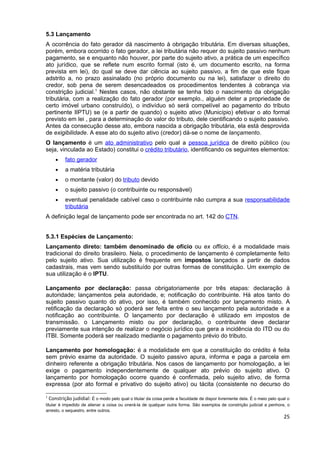 5.3 Lançamento
A ocorrência do fato gerador dá nascimento à obrigação tributária. Em diversas situações,
porém, embora ocorrido o fato gerador, a lei tributária não requer do sujeito passivo nenhum
pagamento, se e enquanto não houver, por parte do sujeito ativo, a prática de um específico
ato jurídico, que se reflete num escrito formal (isto é, um documento escrito, na forma
prevista em lei), do qual se deve dar ciência ao sujeito passivo, a fim de que este fique
adstrito a, no prazo assinalado (no próprio documento ou na lei), satisfazer o direito do
credor, sob pena de serem desencadeados os procedimentos tendentes à cobrança via
constrição judicial.1 Nestes casos, não obstante se tenha tido o nascimento da obrigação
tributária, com a realização do fato gerador (por exemplo., alguém deter a propriedade de
certo imóvel urbano construído), o indivíduo só será compelível ao pagamento do tributo
pertinente IIPTU) se (e a partir de quando) o sujeito ativo (Município) efetivar o ato formal
previsto em lei , para a determinação do valor do tributo, dele cientificando o sujeito passivo.
Antes da consecução desse ato, embora nascida a obrigação tributária, ela está desprovida
de exigibilidade. A esse ato do sujeito ativo (credor) dá-se o nome de lançamento.
O lançamento é um ato administrativo pelo qual a pessoa jurídica de direito público (ou
seja, vinculada ao Estado) constitui o crédito tributário, identificando os seguintes elementos:
     •    fato gerador
     •    a matéria tributária
     •    o montante (valor) do tributo devido
     •    o sujeito passivo (o contribuinte ou responsável)
     •    eventual penalidade cabível caso o contribuinte não cumpra a sua responsabilidade
          tributária
A definição legal de lançamento pode ser encontrada no art. 142 do CTN.


5.3.1 Espécies de Lançamento:
Lançamento direto: também denominado de ofício ou ex officio, é a modalidade mais
tradicional do direito brasileiro. Nela, o procedimento de lançamento é completamente feito
pelo sujeito ativo. Sua utilização é frequente em impostos lançados a partir de dados
cadastrais, mas vem sendo substituído por outras formas de constituição. Um exemplo de
sua utilização é o IPTU.

Lançamento por declaração: passa obrigatoriamente por três etapas: declaração à
autoridade; lançamentos pela autoridade, e; notificação do contribuinte. Há atos tanto do
sujeito passivo quanto do ativo, por isso, é também conhecido por lançamento misto. A
retificação da declaração só poderá ser feita entre o seu lançamento pela autoridade e a
notificação ao contribuinte. O lançamento por declaração é utilizado em impostos de
transmissão. o Lançamento misto ou por declaração, o contribuinte deve declarar
previamente sua intenção de realizar o negócio jurídico que gera a incidência do ITD ou do
ITBI. Somente poderá ser realizado mediante o pagamento prévio do tributo.

Lançamento por homologação: é a modalidade em que a constituição do crédito é feita
sem prévio exame da autoridade. O sujeito passivo apura, informa e paga a parcela em
dinheiro referente a obrigação tributária. Nos casos de lançamento por homologação, a lei
exige o pagamento independentemente de qualquer ato prévio do sujeito ativo. O
lançamento por homologação ocorre quando é confirmada, pelo sujeito ativo, de forma
expressa (por ato formal e privativo do sujeito ativo) ou tácita (consistente no decurso do

1
   Constrição judidial: É o modo pelo qual o titular da coisa perde a faculdade de dispor livremente dela. É o meio pelo qual o
titular é impedido de alienar a coisa ou onerá-la de qualquer outra forma. São exemplos de constrição judicial a penhora, o
arresto, o sequestro, entre outros.
                                                                                                                           25
 