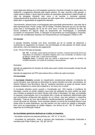 prazo legal para efetuar-se a homologação expressa e havendo omissão do sujeito ativo em
realizá-la), o pagamento efetuado pelo sujeito passivo. Ou seja, ocorrido o fato gerador, o
sujeito passivo detém o dever legal de praticar as operações necessárias à determinação do
valor da obrigação tributária, bem como o de recolher o montante apurado,
independentemente da prática de qualquer ato pelo sujeito ativo, ressalvada a possibilidade
deste aferir a regularidade do pagamento efetuado.

Tecnicamente, deveria haver a homologação pela autoridade administrativa, mas esta não é
feita expressamente. Prevê o artigo 150 do Código Tributário Nacional que se a lei não fixar
prazo para a homologação ele se dá em cinco anos a contar da ocorrência do fato. Se
houver problema em alguma etapa do lançamento por homologação, a autoridade
procederá um lançamento direto. A utilização do lançamento por homologação é crescente,
e podem ser considerados impostos com lançamentos por homologação o ICMS e o IPI.

5.4 Isenção

A isenção tributária consiste num favor concedido por lei no sentido de dispensar o
contribuinte do pagamento do imposto. Há concretização do fato gerador do tributo sendo
este devido, mas a lei dispensa seu pagamento.
O art. 176 do CTN trata da isenção:
            Art. 176 - A isenção, ainda quando prevista em contrato, é sempre decorrente de lei que
            especifique as condições e requisitos exigidos para a sua concessão, os tributos a que
            se aplica e, sendo caso, o prazo de sua duração.
            Parágrafo único. A isenção pode ser restrita a determinada região do território da
            entidade tributante, em função de condições a ela peculiares.


Exemplos:
Isenção de pagamento do imposto de renda para quem recebe remuneração mensal de até
R$ 1.499,15 .
Isenção de pagamento de IPTU para idosos (fica a critério de cada município)
5.5 Imunidade

A imunidade tributária consiste no impedimento constitucional absoluto à incidencia da
norma tributária, pois restringe as dimensões do campo tributário da União, dos Estados, do
Distrito Federal e dos Municípios. São as "vedações absolutas ao poder de tributar certas
pessoas (subjetiva) ou certos bens (objetiva) e, às vezes uns e outras".
A imunidade tributária ocorre quando a Constituição (art. 150) impede a incidência de
tributação, criando um direito subjetivo (que pode ser pleiteado em juizo) público de exigir
que o Estado se abstenha de cobrar tributos (não sofrer a tributação). Ou seja, as entidades
ou pessoas contempladas com a imunidades têm o direito de realizarem determinada ação
que normalmente configuraria fato gerador de um tributo, mas sem sofrerem a respectiva
tributação. Trata-se de uma não-incidência constitucionalmente qualificada. Logo, o que é
imune não pode ser tributado. Como exemplo clássico ou formal da imunidade temos a que
existe entre os entes federativos, que são isentos uns dos outros em relação à tributação,
bem como as organizações de caráter religioso, nos termos do art. 150, VI, alíneas "a" e
seguintes da Constituição Federal.


As imunidades genéricas destinam-se a todos os impostos.
- Imunidade recíproca às pessoas políticas (art. 150, VI, “a” da CF).
- Imunidade do patrimônio, renda e serviços das Autarquias e Fundações instituídas e
mantidas pelo Poder Público (art. 150, §2º da CF).
                                                                                                26
 