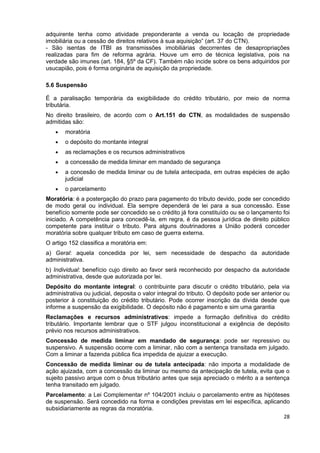 adquirente tenha como atividade preponderante a venda ou locação de propriedade
imobiliária ou a cessão de direitos relativos à sua aquisição” (art. 37 do CTN).
- São isentas de ITBI as transmissões imobiliárias decorrentes de desapropriações
realizadas para fim de reforma agrária. Houve um erro de técnica legislativa, pois na
verdade são imunes (art. 184, §5º da CF). Também não incide sobre os bens adquiridos por
usucapião, pois é forma originária de aquisição da propriedade.

5.6 Suspensão

É a paralisação temporária da exigibilidade do crédito tributário, por meio de norma
tributária.
No direito brasileiro, de acordo com o Art.151 do CTN, as modalidades de suspensão
admitidas são:
   •   moratória
   •   o depósito do montante integral
   •   as reclamações e os recursos administrativos
   •   a concessão de medida liminar em mandado de segurança
   •   a concesão de medida liminar ou de tutela antecipada, em outras espécies de ação
       judicial
   •   o parcelamento
Moratória: é a postergação do prazo para pagamento do tributo devido, pode ser concedido
de modo geral ou individual. Ela sempre dependerá de lei para a sua concessão. Esse
benefício somente pode ser concedido se o crédito já fora constituído ou se o lançamento foi
iniciado. A competência para concedê-la, em regra, é da pessoa jurídica de direito público
competente para instituir o tributo. Para alguns doutrinadores a União poderá conceder
moratória sobre qualquer tributo em caso de guerra externa.
O artigo 152 classifica a moratória em:
a) Geral: aquela concedida por lei, sem necessidade de despacho da autoridade
administrativa.
b) Individual: benefício cujo direito ao favor será reconhecido por despacho da autoridade
administrativa, desde que autorizada por lei.
Depósito do montante integral: o contribuinte para discutir o crédito tributário, pela via
administrativa ou judicial, deposita o valor integral do tributo. O depósito pode ser anterior ou
posterior à constituição do crédito tributário. Pode ocorrer inscrição da dívida desde que
informe a suspensão da exigibilidade. O depósito não é pagamento e sim uma garantia
Reclamações e recursos administrativos: impede a formação definitiva do crédito
tributário. Importante lembrar que o STF julgou inconstitucional a exigência de depósito
prévio nos recursos administrativos.
Concessão de medida liminar em mandado de segurança: pode ser repressivo ou
suspensivo. A suspensão ocorre com a liminar, não com a sentença transitada em julgado.
Com a liminar a fazenda pública fica impedida de ajuizar a execução.
Concessão de medida liminar ou de tutela antecipada: não importa a modalidade de
ação ajuizada, com a concessão da liminar ou mesmo da antecipação de tutela, evita que o
sujeito passivo arque com o ônus tributário antes que seja apreciado o mérito a a sentença
tenha transitado em julgado.
Parcelamento: a Lei Complementar nº 104/2001 incluiu o parcelamento entre as hipóteses
de suspensão. Será concedido na forma e condições previstas em lei específica, aplicando
subsidiariamente as regras da moratória.
                                                                                      28
 