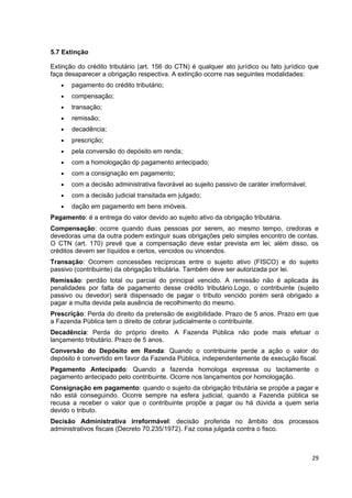 5.7 Extinção

Extinção do crédito tributário (art. 156 do CTN) é qualquer ato jurídico ou fato jurídico que
faça desaparecer a obrigação respectiva. A extinção ocorre nas seguintes modalidades:
   •   pagamento do crédito tributário;
   •   compensação;
   •   transação;
   •   remissão;
   •   decadência;
   •   prescrição;
   •   pela conversão do depósito em renda;
   •   com a homologação dp pagamento antecipado;
   •   com a consignação em pagamento;
   •   com a decisão administrativa favorável ao sujeito passivo de caráter irreformável;
   •   com a decisão judicial transitada em julgado;
   •   dação em pagamento em bens imóveis.
Pagamento: é a entrega do valor devido ao sujeito ativo da obrigação tributária.
Compensação: ocorre quando duas pessoas por serem, ao mesmo tempo, credoras e
devedoras uma da outra podem extinguir suas obrigações pelo simples encontro de contas.
O CTN (art. 170) prevê que a compensação deve estar prevista em lei; além disso, os
créditos devem ser líquidos e certos, vencidos ou vincendos.
Transação: Ocorrem concessões recíprocas entre o sujeito ativo (FISCO) e do sujeito
passivo (contribuinte) da obrigação tributária. Também deve ser autorizada por lei.
Remissão: perdão total ou parcial do principal vencido. A remissão não é aplicada às
penalidades por falta de pagamento desse crédito tributário.Logo, o contribuinte (sujeito
passivo ou devedor) será dispensado de pagar o tributo vencido porém será obrigado a
pagar a multa devida pela ausência de recolhimento do mesmo.
Prescrição: Perda do direito da pretensão de exigibilidade. Prazo de 5 anos. Prazo em que
a Fazenda Pública tem o direito de cobrar judicialmente o contribuinte.
Decadência: Perda do próprio direito. A Fazenda Pública não pode mais efetuar o
lançamento tributário. Prazo de 5 anos.
Conversão do Depósito em Renda: Quando o contribuinte perde a ação o valor do
depósito é convertido em favor da Fazenda Pública, independentemente de execução fiscal.
Pagamento Antecipado: Quando a fazenda homologa expressa ou tacitamente o
pagamento antecipado pelo contribuinte. Ocorre nos lançamentos por homologação.
Consignação em pagamento: quando o sujeito da obrigação tributária se propõe a pagar e
não está conseguindo. Ocorre sempre na esfera judicial, quando a Fazenda pública se
recusa a receber o valor que o contribuinte propõe a pagar ou há dúvida a quem seria
devido o tributo.
Decisão Administrativa irreformável: decisão proferida no âmbito dos processos
administrativos fiscais (Decreto 70.235/1972). Faz coisa julgada contra o fisco.



                                                                                            29
 