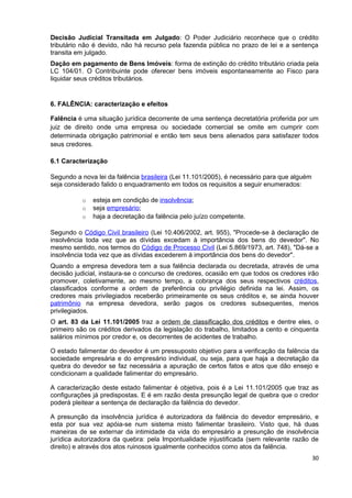 Decisão Judicial Transitada em Julgado: O Poder Judiciário reconhece que o crédito
tributário não é devido, não há recurso pela fazenda pública no prazo de lei e a sentença
transita em julgado.
Dação em pagamento de Bens Imóveis: forma de extinção do crédito tributário criada pela
LC 104/01. O Contribuinte pode oferecer bens imóveis espontaneamente ao Fisco para
liquidar seus créditos tributários.


6. FALÊNCIA: caracterização e efeitos

Falência é uma situação jurídica decorrente de uma sentença decretatória proferida por um
juiz de direito onde uma empresa ou sociedade comercial se omite em cumprir com
determinada obrigação patrimonial e então tem seus bens alienados para satisfazer todos
seus credores.

6.1 Caracterização

Segundo a nova lei da falência brasileira (Lei 11.101/2005), é necessário para que alguém
seja considerado falido o enquadramento em todos os requisitos a seguir enumerados:

          o   esteja em condição de insolvência;
          o   seja empresário;
          o   haja a decretação da falência pelo juízo competente.

Segundo o Código Civil brasileiro (Lei 10.406/2002, art. 955), "Procede-se à declaração de
insolvência toda vez que as dívidas excedam à importância dos bens do devedor". No
mesmo sentido, nos termos do Código de Processo Civil (Lei 5.869/1973, art. 748), "Dá-se a
insolvência toda vez que as dívidas excederem à importância dos bens do devedor".
Quando a empresa devedora tem a sua falência declarada ou decretada, através de uma
decisão judicial, instaura-se o concurso de credores, ocasião em que todos os credores irão
promover, coletivamente, ao mesmo tempo, a cobrança dos seus respectivos créditos,
classificados conforme a ordem de preferência ou privilégio definida na lei. Assim, os
credores mais privilegiados receberão primeiramente os seus créditos e, se ainda houver
patrimônio na empresa devedora, serão pagos os credores subsequentes, menos
privilegiados.
O art. 83 da Lei 11.101/2005 traz a ordem de classificação dos créditos e dentre eles, o
primeiro são os créditos derivados da legislação do trabalho, limitados a cento e cinquenta
salários mínimos por credor e, os decorrentes de acidentes de trabalho.

O estado falimentar do devedor é um pressuposto objetivo para a verificação da falência da
sociedade empresária e do empresário individual, ou seja, para que haja a decretação da
quebra do devedor se faz necessária a apuração de certos fatos e atos que dão ensejo e
condicionam a qualidade falimentar do empresário.

A caracterização deste estado falimentar é objetiva, pois é a Lei 11.101/2005 que traz as
configurações já predispostas. E é em razão desta presunção legal de quebra que o credor
poderá pleitear a sentença de declaração da falência do devedor.

A presunção da insolvência jurídica é autorizadora da falência do devedor empresário, e
esta por sua vez apóia-se num sistema misto falimentar brasileiro. Visto que, há duas
maneiras de se externar da intimidade da vida do empresário a presunção de insolvência
jurídica autorizadora da quebra: pela Impontualidade injustificada (sem relevante razão de
direito) e através dos atos ruinosos igualmente conhecidos como atos da falência.
                                                                                            30
 