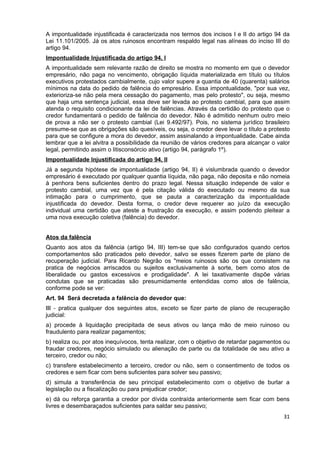 A impontualidade injustificada é caracterizada nos termos dos incisos I e II do artigo 94 da
Lei 11.101/2005. Já os atos ruinosos encontram respaldo legal nas alíneas do inciso III do
artigo 94.
Impontualidade Injustificada do artigo 94, I
A impontualidade sem relevante razão de direito se mostra no momento em que o devedor
empresário, não paga no vencimento, obrigação líquida materializada em título ou títulos
executivos protestados cambialmente, cujo valor supere a quantia de 40 (quarenta) salários
mínimos na data do pedido de falência do empresário. Essa impontualidade, "por sua vez,
exterioriza-se não pela mera cessação do pagamento, mas pelo protesto", ou seja, mesmo
que haja uma sentença judicial, essa deve ser levada ao protesto cambial, para que assim
atenda o requisito condicionante da lei de falências. Através da certidão do protesto que o
credor fundamentará o pedido de falência do devedor. Não é admitido nenhum outro meio
de prova a não ser o protesto cambial (Lei 9.492/97). Pois, no sistema jurídico brasileiro
presume-se que as obrigações são quesíveis, ou seja, o credor deve levar o título a protesto
para que se configure a mora do devedor, assim assinalando a impontualidade. Cabe ainda
lembrar que a lei alvitra a possibilidade da reunião de vários credores para alcançar o valor
legal, permitindo assim o litisconsórcio ativo (artigo 94, parágrafo 1º).
Impontualidade Injustificada do artigo 94, II
Já a segunda hipótese de impontualidade (artigo 94, II) é vislumbrada quando o devedor
empresário é executado por qualquer quantia líquida, não paga, não deposita e não nomeia
à penhora bens suficientes dentro do prazo legal. Nessa situação independe de valor e
protesto cambial, uma vez que é pela citação válida do executado ou mesmo da sua
intimação para o cumprimento, que se pauta a caracterização da impontualidade
injustificada do devedor. Desta forma, o credor deve requerer ao juízo da execução
individual uma certidão que ateste a frustração da execução, e assim podendo pleitear a
uma nova execução coletiva (falência) do devedor.


Atos da falência
Quanto aos atos da falência (artigo 94, III) tem-se que são configurados quando certos
comportamentos são praticados pelo devedor, salvo se esses fizerem parte de plano de
recuperação judicial. Para Ricardo Negrão os "meios ruinosos são os que consistem na
pratica de negócios arriscados ou sujeitos exclusivamente à sorte, bem como atos de
liberalidade ou gastos excessivos e prodigalidade". A lei taxativamente dispõe várias
condutas que se praticadas são presumidamente entendidas como atos de falência,
conforme pode se ver:
Art. 94 Será decretada a falência do devedor que:
III - pratica qualquer dos seguintes atos, exceto se fizer parte de plano de recuperação
judicial:
a) procede à liquidação precipitada de seus ativos ou lança mão de meio ruinoso ou
fraudulento para realizar pagamentos;
b) realiza ou, por atos inequívocos, tenta realizar, com o objetivo de retardar pagamentos ou
fraudar credores, negócio simulado ou alienação de parte ou da totalidade de seu ativo a
terceiro, credor ou não;
c) transfere estabelecimento a terceiro, credor ou não, sem o consentimento de todos os
credores e sem ficar com bens suficientes para solver seu passivo;
d) simula a transferência de seu principal estabelecimento com o objetivo de burlar a
legislação ou a fiscalização ou para prejudicar credor;
e) dá ou reforça garantia a credor por dívida contraída anteriormente sem ficar com bens
livres e desembaraçados suficientes para saldar seu passivo;
                                                                                          31
 