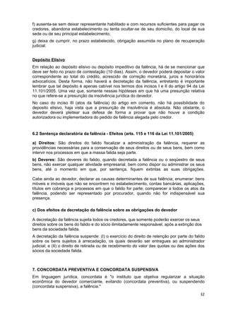 f) ausenta-se sem deixar representante habilitado e com recursos suficientes para pagar os
credores, abandona estabelecimento ou tenta ocultar-se de seu domicílio, do local de sua
sede ou de seu principal estabelecimento;
g) deixa de cumprir, no prazo estabelecido, obrigação assumida no plano de recuperação
judicial.


Depósito Elisivo
Em relação ao depósito elisivo ou depósito impeditivo da falência, há de se mencionar que
deve ser feito no prazo de contestação (10 dias). Assim, o devedor poderá depositar o valor
correspondente ao total do crédito, acrescido de correção monetária, juros e honorários
advocatícios. Desta forma, não haverá a decretação da falência, entretanto é importante
lembrar que tal depósito é apenas cabível nos termos dos incisos I e II do artigo 94 da Lei
11.101/2005. Uma vez que, somente nessas hipóteses em que há uma presunção relativa
no que refere-se a presunção da insolvência jurídica do devedor.
No caso do inciso III (atos da falência) do artigo em comento, não há possibilidade do
deposito elisivo, haja vista que a presunção de insolvência é absoluta. Não obstante, o
devedor deverá pleitear sua defesa de forma a provar que não houve a condição
autorizadora ou implementadora do pedido de falência alegada pelo credor.


6.2 Sentença declaratória da falência - Efeitos (arts. 115 e 116 da Lei 11.101/2005)

a) Direitos: São direitos do falido fiscalizar a administração da falência, requerer as
providências necessárias para a conservação de seus direitos ou de seus bens, bem como
intervir nos processos em que a massa falida seja parte.
b) Deveres: São deveres do falido, quando decretada a falência ou o seqüestro de seus
bens, não exercer qualquer atividade empresarial, bem como dispor ou administrar os seus
bens, até o momento em que, por sentença, fiquem extintas as suas obrigações.

Cabe ainda ao devedor, declarar as causas determinantes de sua falência; enumerar: bens
móveis e imóveis que não se encontrem no estabelecimento, contas bancárias, aplicações,
títulos em cobrança e processos em que o falido for parte; comparecer a todos os atos da
falência, podendo ser representado por procurador, quando não for indispensável sua
presença.

c) Dos efeitos da decretação da falência sobre as obrigações do devedor

A decretação da falência sujeita todos os credores, que somente poderão exercer os seus
direitos sobre os bens do falido e do sócio ilimitadamente responsável, após a extinção dos
bens da sociedade falida.
A decretação da falência suspende: (I) o exercício do direito de retenção por parte do falido
sobre os bens sujeitos à arrecadação, os quais deverão ser entregues ao administrador
judicial; e (II) o direito de retirada ou de recebimento do valor das quotas ou das ações dos
sócios da sociedade falida.



7. CONCORDATA PREVENTIVA E CONCORDATA SUSPENSIVA
Em linguagem jurídica, concordata é "o instituto que objetiva regularizar a situação
econômica do devedor comerciante, evitando (concordata preventiva), ou suspendendo
(concordata suspensiva), a falência."
                                                                                          32
 
