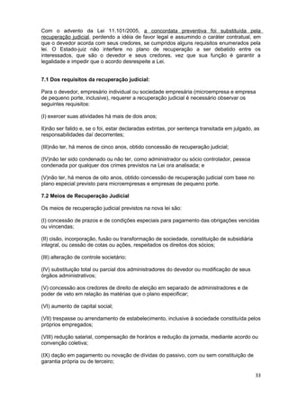 Com o advento da Lei 11.101/2005, a concordata preventiva foi substituída pela
recuperação judicial, perdendo a idéia de favor legal e assumindo o caráter contratual, em
que o devedor acorda com seus credores, se cumpridos alguns requisitos enumerados pela
lei. O Estado-juiz não interfere no plano de recuperação a ser debatido entre os
interessados, que são o devedor e seus credores, vez que sua função é garantir a
legalidade e impedir que o acordo desrespeite a Lei.


7.1 Dos requisitos da recuperação judicial:

Para o devedor, empresário individual ou sociedade empresária (microempresa e empresa
de pequeno porte, inclusive), requerer a recuperação judicial é necessário observar os
seguintes requisitos:

(I) exercer suas atividades há mais de dois anos;

II)não ser falido e, se o foi, estar declaradas extintas, por sentença transitada em julgado, as
responsabilidades daí decorrentes;

(III)não ter, há menos de cinco anos, obtido concessão de recuperação judicial;

(IV)não ter sido condenado ou não ter, como administrador ou sócio controlador, pessoa
condenada por qualquer dos crimes previstos na Lei ora analisada; e

(V)não ter, há menos de oito anos, obtido concessão de recuperação judicial com base no
plano especial previsto para microempresas e empresas de pequeno porte.

7.2 Meios de Recuperação Judicial

Os meios de recuperação judicial previstos na nova lei são:

(I) concessão de prazos e de condições especiais para pagamento das obrigações vencidas
ou vincendas;

(II) cisão, incorporação, fusão ou transformação de sociedade, constituição de subsidiária
integral, ou cessão de cotas ou ações, respeitados os direitos dos sócios;

(III) alteração de controle societário;

(IV) substituição total ou parcial dos administradores do devedor ou modificação de seus
órgãos administrativos;

(V) concessão aos credores de direito de eleição em separado de administradores e de
poder de veto em relação às matérias que o plano especificar;

(VI) aumento de capital social;

(VII) trespasse ou arrendamento de estabelecimento, inclusive à sociedade constituída pelos
próprios empregados;

(VIII) redução salarial, compensação de horários e redução da jornada, mediante acordo ou
convenção coletiva;

(IX) dação em pagamento ou novação de dívidas do passivo, com ou sem constituição de
garantia própria ou de terceiro;

                                                                                              33
 