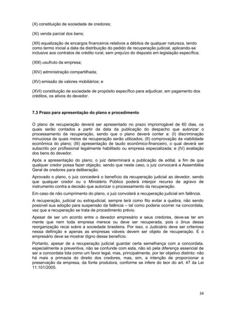 (X) constituição de sociedade de credores;

(XI) venda parcial dos bens;

(XII) equalização de encargos financeiros relativos a débitos de qualquer natureza, tendo
como termo inicial a data da distribuição do pedido de recuperação judicial, aplicando-se
inclusive aos contratos de crédito rural, sem prejuízo do disposto em legislação específica;

(XIII) usufruto da empresa;

(XIV) administração compartilhada;

(XV) emissão de valores mobiliários; e

(XVI) constituição de sociedade de propósito específico para adjudicar, em pagamento dos
créditos, os ativos do devedor.


7.3 Prazo para apresentação do plano e procedimento

O plano de recuperação deverá ser apresentado no prazo improrrogável de 60 dias, os
quais serão contados a partir da data da publicação do despacho que autorizar o
processamento da recuperação, sendo que o plano deverá conter a: (I) discriminação
minuciosa de quais meios de recuperação serão utilizados; (II) comprovação da viabilidade
econômica do plano; (III) apresentação de laudo econômico-financeiro, o qual deverá ser
subscrito por profissional legalmente habilitado ou empresa especializada; e (IV) avaliação
dos bens do devedor.
Após a apresentação do plano, o juiz determinará a publicação de edital, a fim de que
qualquer credor possa fazer objeção, sendo que neste caso, o juiz convocará a Assembléia
Geral de credores para deliberação.
Aprovado o plano, o juiz concederá o benefício da recuperação judicial ao devedor, sendo
que qualquer credor ou o Ministério Público poderá interpor recurso de agravo de
instrumento contra a decisão que autorizar o processamento da recuperação.
Em caso de não cumprimento do plano, o juiz convolará a recuperação judicial em falência.
A recuperação, judicial ou extrajudicial, sempre terá como fito evitar a quebra, não sendo
possível sua adoção para suspensão da falência – tal como poderia ocorrer na concordata,
vez que a recuperação se trata de procedimento prévio.
Apesar de ser um acordo entre o devedor empresário e seus credores, deve-se ter em
mente que nem toda empresa merece ou deve ser recuperada, pois o ônus dessa
reorganização recai sobre a sociedade brasileira. Por isso, o Judiciário deve ser criterioso
nessa definição e apenas as empresas viáveis devem ser objeto de recuperação. E o
empresário deve se mostrar digno desse benefício.
Portanto, apesar de a recuperação judicial guardar certa semelhança com a concordata,
especialmente a preventiva, não se confunde com esta, não só pela diferença essencial de
ser a concordata tida como um favor legal, mas, principalmente, por ter objetivo distinto: não
há mais a primazia do direito dos credores, mas, sim, a intenção de proporcionar a
preservação da empresa, da fonte produtora, conforme se infere do teor do art. 47 da Lei
11.101/2005.




                                                                                               34
 