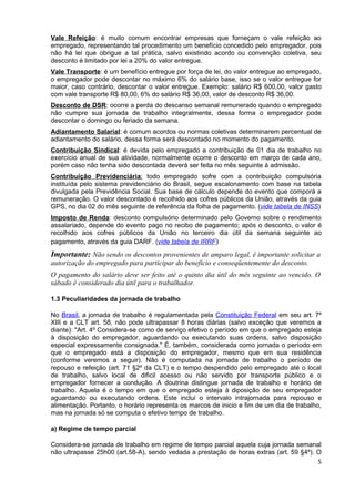 Vale Refeição: é muito comum encontrar empresas que forneçam o vale refeição ao
empregado, representando tal procedimento um benefício concedido pelo empregador, pois
não há lei que obrigue a tal prática, salvo existindo acordo ou convenção coletiva, seu
desconto é limitado por lei a 20% do valor entregue.
Vale Transporte: é um benefício entregue por força de lei, do valor entregue ao empregado,
o empregador pode descontar no máximo 6% do salário base, isso se o valor entregue for
maior, caso contrário, descontar o valor entregue. Exemplo: salário R$ 600,00, valor gasto
com vale transporte R$ 80,00, 6% do salário R$ 36,00, valor de desconto R$ 36,00.
Desconto de DSR: ocorre a perda do descanso semanal remunerado quando o empregado
não cumpre sua jornada de trabalho integralmente, dessa forma o empregador pode
descontar o domingo ou feriado da semana.
Adiantamento Salarial: é comum acordos ou normas coletivas determinarem percentual de
adiantamento do salário, dessa forma será descontado no momento do pagamento.
Contribuição Sindical: é devida pelo empregado a contribuição de 01 dia de trabalho no
exercício anual de sua atividade, normalmente ocorre o desconto em março de cada ano,
porém caso não tenha sido descontada deverá ser feita no mês seguinte à admissão.
Contribuição Previdenciária: todo empregado sofre com a contribuição compulsória
instituída pelo sistema previdenciário do Brasil, segue escalonamento com base na tabela
divulgada pela Previdência Social. Sua base de cálculo depende do evento que comporá a
remuneração. O valor descontado é recolhido aos cofres públicos da União, através da guia
GPS, no dia 02 do mês seguinte de referência da folha de pagamento. (vide tabela de INSS)
Imposto de Renda: desconto compulsório determinado pelo Governo sobre o rendimento
assalariado, depende do evento pago no recibo de pagamento; após o desconto, o valor é
recolhido aos cofres públicos da União no terceiro dia útil da semana seguinte ao
pagamento, através da guia DARF. (vide tabela de IRRF)
Importante: Não sendo os descontos provenientes de amparo legal, é importante solicitar a
autorização do empregado para participar do beneficio e conseqüentemente do desconto.
O pagamento do salário deve ser feito até o quinto dia útil do mês seguinte ao vencido. O
sábado é considerado dia útil para o trabalhador.

1.3 Peculiaridades da jornada de trabalho

No Brasil, a jornada de trabalho é regulamentada pela Constituição Federal em seu art. 7º
XIII e a CLT art. 58, não pode ultrapassar 8 horas diárias (salvo exceção que veremos a
diante): "Art. 4º Considera-se como de serviço efetivo o período em que o empregado esteja
à disposição do empregador, aguardando ou executando suas ordens, salvo disposição
especial expressamente consignada." É, também, considerada como jornada o período em
que o empregado está a disposição do empregador, mesmo que em sua residência
(conforme veremos a seguir). Não é computada na jornada de trabalho o período de
repouso e refeição (art. 71 §2º da CLT) e o tempo despendido pelo empregado até o local
de trabalho, salvo local de dificil acesso ou não servido por transporte público e o
empregador fornecer a condução. A doutrina distingue jornada de trabalho e horário de
trabalho. Aquela é o tempo em que o empregado esteja à diposição de seu empregador
aguardando ou executando ordens. Este inclui o intervalo intrajornada para repouso e
alimentação. Portanto, o horário representa os marcos de inicio e fim de um dia de trabalho,
mas na jornada só se computa o efetivo tempo de trabalho.

a) Regime de tempo parcial

Considera-se jornada de trabalho em regime de tempo parcial aquela cuja jornada semanal
não ultrapasse 25h00 (art.58-A), sendo vedada a prestação de horas extras (art. 59 §4º). O
                                                                                         5
 
