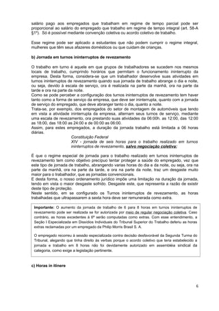 salário pago aos empregados que trabalham em regime de tempo parcial pode ser
proporcional ao salário do empregado que trabalho em regime de tempo integral (art. 58-A
§1º). Só é possível mediante convenção coletiva ou acordo coletivo de trabalho.

Esse regime pode ser aplicado a estudantes que não podem cumprir o regime integral,
mulheres que têm seus afazeres domésticos ou que cuidam de crianças.

b) Jornada em turnos ininterruptos de revezamento

O trabalho em turno é aquele em que grupos de trabalhadores se sucedem nos mesmos
locais de trabalho, cumprindo horários que permitam o funcionamento ininterrupto da
empresa. Desta forma, considera-se que um trabalhador desenvolve suas atividades em
turnos ininterruptos de revezamento quando sua jornada de trabalho abrange o dia e noite,
ou seja, devido à escala de serviço, ora é realizada na parte da manhã, ora na parte da
tarde e ora na parte da noite.
Como se pode perceber a configuração dos turnos ininterruptos de revezamento tem haver
tanto como a forma de serviço da empresa, que deve ser ininterrupta, quanto com a jornada
de serviço do empregado, que deve abranger tanto o dia, quanto a noite.
Trata-se, por exemplo, dos empregados do setor de montagem de automóveis que tendo
em vista a atividade ininterrupta da empresa, alternam seus turnos de serviço, mediante
uma escala de revezamento, ora prestando suas atividades da 06:00h. as 12:00, das 12:00
as 18:00, das 18:00 as 24:00 e de 00:00 as 06:00.
Assim, para estes empregados, a duração da jornada trabalho está limitada a 06 horas
diárias.
                       Constituição Federal
                       XIV - jornada de seis horas para o trabalho realizado em turnos
                       ininterruptos de revezamento, salvo negociação coletiva;

É que o regime especial de jornada para o trabalho realizado em turnos ininterruptos de
revezamento tem como objetivo precípuo tentar proteger a saúde do empregado, vez que
este tipo de jornada de trabalho, abrangendo varias horas do dia e da noite, ou seja, ora na
parte da manhã, ora na parte da tarde, e ora na parte da noite, traz um desgaste muito
maior para o trabalhador, que as jornadas convencionais.
E desta forma, o nosso ordenamento jurídico impõe uma limitação na duração da jornada,
tendo em vista o maior desgaste sofrido. Desgaste este, que representa a razão de existir
deste tipo de proteção.
Neste sentido, em se configurado os Turnos ininterruptos de revezamento, as horas
trabalhadas que ultrapassarem a sexta hora deve ser remunerada como extra.

 Importante: O aumento da jornada de trabalho de 6 para 8 horas em turnos ininterruptos de
 revezamento pode ser realizada se for autorizada por meio de regular negociação coletiva. Caso
 contrário, as horas excedentes à 6ª serão computadas como extras. Com esse entendimento, a
 Seção I Especializada em Dissídios Individuais do Tribunal Superior do Trabalho deferiu as horas
 extras reclamadas por um empregado da Philip Morris Brasil S. A.

 O empregado recorreu à sessão especializada contra decisão desfavorável da Segunda Turma do
 Tribunal, alegando que tinha direito às verbas porque o acordo coletivo que teria estabelecido a
 jornada e trabalho em 8 horas não foi devidamente autorizado em assembléia sindical da
 categoria, como exige a legislação pertinente.


c) Horas in itinere




                                                                                                6
 
