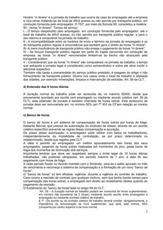 Horário “in itinere” é a jornada de trabalho que ocorre da casa do empregado até a empresa
e vice-versa, tratando-se de local de difícil acesso ou não servido por transporte público, em
condução fornecida pelo empregador. O TST, por meio da Súmula 90, consolidou a matéria:
90 - Horas "in itinere". Tempo de serviço.
I - O tempo despendido pelo empregado, em condução fornecida pelo empregador, até o
local de trabalho de difícil acesso, ou não servido por transporte público regular, e para o
seu retorno é computável na jornada de trabalho.
II - A incompatibilidade entre os horários de início e término da jornada do empregado e os
do transporte público regular é circunstância que também gera o direito às horas "in itinere".
III- A mera insuficiência de transporte público não enseja o pagamento de horas "in itinere".
IV - Se houver transporte público regular em parte do trajeto percorrido em condução da
empresa, as horas "in itinere" remuneradas limitam-se ao trecho não alcançado pelo
transporte público.
V - Considerando que as horas "in itinere" são computáveis na jornada de trabalho, o tempo
que extrapola a jornada legal é considerado como extraordinário e sobre ele deve incidir o
adicional respectivo.
Também não basta a precariedade do serviço público prestado, é exegese do artigo o não
fornecimento de transporte público. Ocorre nos casos onde o local de trabalho é afastado
das cidades, por exemplo minerações, limpeza e manutenção de estradas. Art. 58 da CLT.

d) Extensão das 8 horas diárias

A duração normal do trabalho pode ser acrescida de, no máximo 02h00, desde que
previamente acordado por escrito com empregado ou mediante acordo coletivo (art. 59 da
CLT), esta extensão da jornada é também chamada de horas extras. Este acréscimo de
jornada deve ser remunerada em, no mínimo 50% (art 7º XVI da CF)em relação ao horário
normal.

e) Banco de horas

O banco de horas é um sistema de compensação de horas extras por horas de folga,
bastante flexível, que precisa da autorização do sindicato de classe, através de um acordo
coletivo específico prevendo as regras dessa compensação e apuração.
De posse dessa autorização, o empregador pode utilizar com todos os trabalhadores,
independentemente da modalidade de contratação, se por prazo determinado ou
indeterminado, desde que regidos pela CLT.
A idéia é permitir ao empregador um melhor aproveitamento das horas dos seus
empregados, pagando as horas extras realizadas em momentos de pico, pelas horas de
folga dos momentos de diminuição dos serviços.
Importante lembrar que deve ser respeitado sempre o limite legal de 10 horas diárias
trabalhadas, não podendo ultrapassar, em período máximo de 1 ano, a data do seu
pagamento com horas de folga.
A cada período fixado no Acordo mantido com o Sindicato, zera-se o saldo apurado no mês
de vencimento e recomeça o sistema de compensação e a formação de um novo “banco de
horas”.
O “banco de horas” só tem eficácia, vigência, durante a vigência do contrato de trabalho.
Caso ocorra a rescisão de contrato (por qualquer motivo), sem que tenha havido tempo para
compensação das horas extras, o empregado tem direito ao recebimento destas quando do
pagamento da rescisão.
O fundamento do “banco de horas”está no artigo 59 da CLT:
           “Art. 59 – A duração normal do trabalho poderá ser acrescida de horas suplementares,
           em número não excedente de 2 (duas), mediante acordo escrito entre empregador e
           empregado ou mediante contrato coletivo de trabalho.
           § 1º - Do acordo ou do contrato coletivo de trabalho deverá constar, obrigatoriamente, a
           importância da remuneração da hora suplementar, que será, pelo menos, 50%
           (cinqüenta por cento) superior à da hora normal.
                                                                                                 7
 