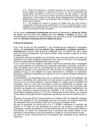 § 2º – Poderá ser dispensado o acréscimo de salário se, por força de convenção ou
           acordo coletivo de trabalho, o excesso de horas em um dia for compensado pela
           correspondente diminuição em outro dia, de maneira que não exceda, no período
           máximo de um ano, à soma das jornadas semanais de trabalho previstas, nem seja
           ultrapassado o limite máximo de dez horas diárias. (Redação dada ao parágrafo pela
           Medida Provisória nº 2.164-41, de 24.08.2001, DOU 27.08.2001, em vigor conforme o
           art. 2º da EC nº 32/2001)
           § 3º – Na hipótese de rescisão do contrato de trabalho sem que tenha havido a
           compensação integral da jornada extraordinária, na forma do parágrafo anterior, fará o
           trabalhador jus ao pagamento das horas extras não compensadas, calculadas sobre o
           valor da remuneração na data da rescisão.”

Por fim, deve o empregador mensalmente apresentar ao empregado o extrato do “banco
de horas” para que ele tenha ciência dos seus débitos e créditos de horas, das
compensações já realizadas no mês que passou e as que estão a vencer, esse documento
deve ser assinado e arquivado junto ao registro de ponto.

f) Horas de sobreaviso

A CLT reza, em seu art. 244, parágrafo 2°, que "considera-se de ‘sobreaviso’ o empregado
efetivo, que permanecer em sua própria casa, aguardando a qualquer momento o
chamado para o serviço. Cada escala de ‘sobreaviso’ será, no máximo, de vinte e quatro
horas. As horas de ‘sobreaviso’, para todos os efeitos, serão contadas à razão de um terço
do salário normal".
O dispositivo refere-se ao trabalho dos ferroviários, mas outras leis existem que tratam do
sobreaviso para outras categorias profissionais, bem como os Tribunais o tem interpretado
de forma a poder aplicá-lo analogicamente a outros casos.
A Lei n° 5.811/72, em seu artigo 5°, disciplina o regime de sobreaviso para o empregado
com responsabilidade de supervisão das operações exploração, perfuração, produção e
refino de petróleo, bem como de industrialização do xisto, da indústria petroquímica e do
transporte de petróleo e seus derivados por meio de dutos; ou engajado em trabalhos de
geologia de poço ou em trabalhos de apoio operacional às atividades de exploração,
perfuração, produção e transferência de petróleo do mar e de áreas terrestres distantes ou
de difícil acesso.
A peculiaridade, na lei supracitada é que ela, ao contrário do art. 244 da Consolidação, não
frisa que o trabalhador deve permanecer em casa durante o período do sobreaviso. Tal
ocorre por que, em certas ocasiões, o local de trabalho é o mesmo lugar de residência do
empregado, como no caso dos que prestam serviço em plataformas de petróleo, que
permanecem em alto mar durante uma parte do ano. Esse aspecto não é suficiente para
confundir sua situação com o regime de prontidão. pois a escala desses trabalhadores é de
24 horas, enquanto o período máximo de "prontidão" é de 12 horas. Além disso, os
traba1hadores regulados pela Lei n° 5.811/72, diversamente dos ferroviários, que recebem
1/3 do salário normal pelas horas de sobreaviso, percebem hora extra com adicional (art. 6°,
II).
Segundo o Enunciado 229 do Tribunal Superior do Trabalho (TST) "por aplicação analógica
do art. 244, parágrafo 2°, da Consolidação das Leis do Trabalho, as horas de sobreaviso
dos eletricitários são remuneradas à razão de 1/3 (um terço) do salário normal".
No caso do aeronauta, de acordo com a Lei n° 7.183/84, o sobreaviso é o período não
superior a 12 horas em que permanece em local de sua escolha, à disposição do
empregador, devendo apresentar-se no local determinado até 90 minutos após receber a
comunicação. O número de sobreavisos para o aeronauta não poderá exceder a dois
semanais ou oito mensais e a sua remuneração é na razão de 1/3 do vencimento normal.
Em todos os casos é imprescindível que o empregado seja cientificado de que estará de
sobreaviso.



                                                                                               8
 