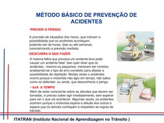MÉTODO BÁSICO DE PREVENÇÃO DE
ACIDENTES
•PREVER O PERIGO:
A previsão de situações dos riscos, que indicam a
possibilidade que os acidentes aconteçam,
podendo ser de horas, dias ou até semanas,
caracterizando a previsão mediata.
•DESCUBRA O QUE FAZER
A mesma falha que provoca um acidente leve pode
causar um acidente fatal. Isso quer dizer que os
acidentes , mesmo os pequenos, merecem ser revistos,
analisando-se o tipo de erro cometido para afastar a
possibilidade de repetição. Muitas vezes o acidentes
ocorre porque o motorista não agiu em tempo, não sabia
como se defender, ou ainda, que desconhecia o perigo.
• AJA A TEMPO
Além de estar consciente sobre as atitudes que devem ser
tomadas, é preciso saber agir imediatamente, sem esperar
para ver o que vai acontecer. Algumas vezes, os acidentes
ocorrem porque o motorista espera a atitude dos outros e
espera que os demais conheçam e respeitem as regras de
trânsito.
ITATRAN (Instituto Nacional de Aprendizagem no Trânsito )
 