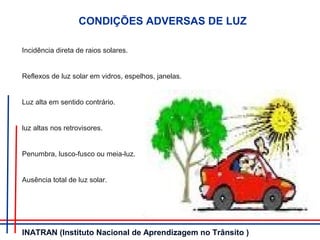Incidência direta de raios solares.
Reflexos de luz solar em vidros, espelhos, janelas.
Luz alta em sentido contrário.
luz altas nos retrovisores.
Penumbra, lusco-fusco ou meia-luz.
Ausência total de luz solar.
CONDIÇÕES ADVERSAS DE LUZ
INATRAN (Instituto Nacional de Aprendizagem no Trânsito )
 