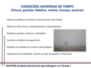 CONDIÇÕES ADVERSAS DE TEMPO
(Chuva, granizo, Neblina, ventos, fumaça, poeiras)
Manter as palhetas do limpador de pára-brisa em bom estado.
Manter os vidros limpos, desengordurados e desembaçados.
Redobra a atenção e diminuir a velocidade.
Aumentar a distância de seguimento.
Redobrar os cuidados em curvas e nas frenagens.
Dependendo da visibilidade, acender as luzes de posição e o farol baixo.
INATRAN (Instituto Nacional de Aprendizagem no Trânsito )
 