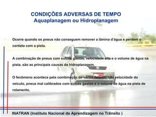 CONDIÇÕES ADVERSAS DE TEMPO
Aquaplanagem ou Hidroplanagem
Ocorre quando os pneus não conseguem remover a lâmina d’água e perdem o
contato com a pista.
A combinação de pneus com sulcos gastos, velocidade alta e o volume de água na
pista, são as principais causas da hidroplanagem.
O fenômeno acontece pela combinação de vários fatores: alta velocidade do
veículo, pneus mal calibrados com sulcos gastos e o volume de água na pista de
rolamento.
INATRAN (Instituto Nacional de Aprendizagem no Trânsito )
 