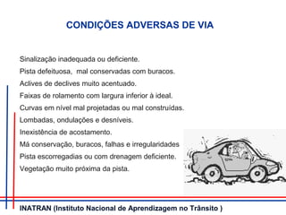 CONDIÇÕES ADVERSAS DE VIA
Sinalização inadequada ou deficiente.
Pista defeituosa, mal conservadas com buracos.
Aclives de declives muito acentuado.
Faixas de rolamento com largura inferior à ideal.
Curvas em nível mal projetadas ou mal construídas.
Lombadas, ondulações e desníveis.
Inexistência de acostamento.
Má conservação, buracos, falhas e irregularidades
Pista escorregadias ou com drenagem deficiente.
Vegetação muito próxima da pista.
INATRAN (Instituto Nacional de Aprendizagem no Trânsito )
 