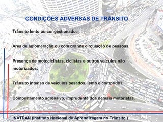 Trânsito lento ou congestionado.
Área de aglomeração ou com grande circulação de pessoas.
Presença de motociclistas, ciclistas e outros veículos não
motorizados.
Trânsito intenso de veículos pesados, lento e compridos.
Comportamento agressivo, imprudente dos demais motoristas.
CONDIÇÕES ADVERSAS DE TRÂNSITO
INATRAN (Instituto Nacional de Aprendizagem no Trânsito )
 