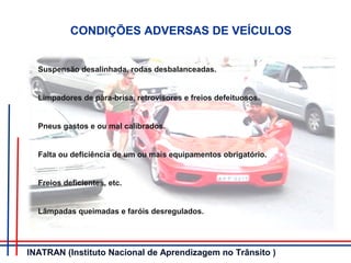 CONDIÇÕES ADVERSAS DE VEÍCULOS
Suspensão desalinhada, rodas desbalanceadas.
Limpadores de pára-brisa, retrovisores e freios defeituosos.
Pneus gastos e ou mal calibrados.
Falta ou deficiência de um ou mais equipamentos obrigatório.
Freios deficientes, etc.
Lâmpadas queimadas e faróis desregulados.
INATRAN (Instituto Nacional de Aprendizagem no Trânsito )
 