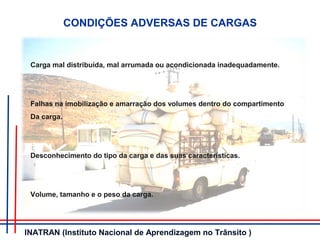 CONDIÇÕES ADVERSAS DE CARGAS
Carga mal distribuída, mal arrumada ou acondicionada inadequadamente.
Falhas na imobilização e amarração dos volumes dentro do compartimento
Da carga.
Desconhecimento do tipo da carga e das suas características.
Volume, tamanho e o peso da carga.
INATRAN (Instituto Nacional de Aprendizagem no Trânsito )
 