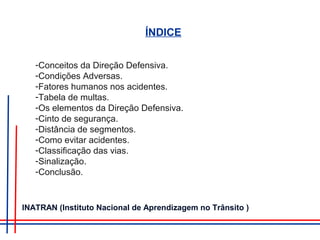 ÍNDICE
-Conceitos da Direção Defensiva.
-Condições Adversas.
-Fatores humanos nos acidentes.
-Tabela de multas.
-Os elementos da Direção Defensiva.
-Cinto de segurança.
-Distância de segmentos.
-Como evitar acidentes.
-Classificação das vias.
-Sinalização.
-Conclusão.
INATRAN (Instituto Nacional de Aprendizagem no Trânsito )
 