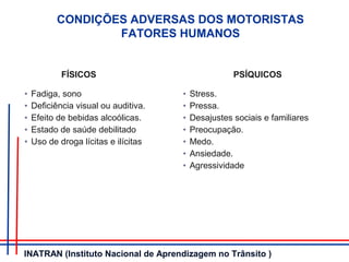 CONDIÇÕES ADVERSAS DOS MOTORISTAS
FATORES HUMANOS
FÍSICOS PSÍQUICOS
• Fadiga, sono
• Deficiência visual ou auditiva.
• Efeito de bebidas alcoólicas.
• Estado de saúde debilitado
• Uso de droga lícitas e ilícitas
• Stress.
• Pressa.
• Desajustes sociais e familiares
• Preocupação.
• Medo.
• Ansiedade.
• Agressividade
INATRAN (Instituto Nacional de Aprendizagem no Trânsito )
 