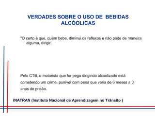 VERDADES SOBRE O USO DE BEBIDAS
ALCÓOLICAS
"O certo é que, quem bebe, diminui os reflexos e não pode de maneira
alguma, dirigir.
Pelo CTB, o motorista que for pego dirigindo alcoolizado está
cometendo um crime, punível com pena que varia de 6 meses a 3
anos de prisão.
INATRAN (Instituto Nacional de Aprendizagem no Trânsito )
 