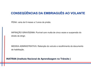 CONSEQÜÊNCIAS DA EMBRIAGUÊS AO VOLANTE
PENA: varia de 6 meses a 3 anos de prisão.
INFRAÇÃO GRAVÍSSIMA: Punível com multa de cinco vezes e suspensão do
direito de dirigir.
MEDIDA ADMINISTRATIVA: Retenção do veículo e recolhimento do documento
de habilitação.
INATRAN (Instituto Nacional de Aprendizagem no Trânsito )
 