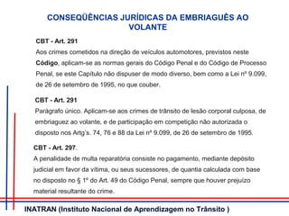 CONSEQÜÊNCIAS JURÍDICAS DA EMBRIAGUÊS AO
VOLANTE
CBT - Art. 291
Aos crimes cometidos na direção de veículos automotores, previstos neste
Código, aplicam-se as normas gerais do Código Penal e do Código de Processo
Penal, se este Capítulo não dispuser de modo diverso, bem como a Lei nº 9.099,
de 26 de setembro de 1995, no que couber.
CBT - Art. 291
Parágrafo único. Aplicam-se aos crimes de trânsito de lesão corporal culposa, de
embriaguez ao volante, e de participação em competição não autorizada o
disposto nos Artg’s. 74, 76 e 88 da Lei nº 9.099, de 26 de setembro de 1995.
CBT - Art. 297.
A penalidade de multa reparatória consiste no pagamento, mediante depósito
judicial em favor da vítima, ou seus sucessores, de quantia calculada com base
no disposto no § 1º do Art. 49 do Código Penal, sempre que houver prejuízo
material resultante do crime.
INATRAN (Instituto Nacional de Aprendizagem no Trânsito )
 