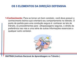 OS 5 ELEMENTOS DA DIREÇÃO DEFENSIVA
1-Conhecimento: Para se tornar um bom condutor, você deve possuir o
conhecimento teórico que orientará seu comportamento no trânsito. O
ponto de partida para uma condução segura é: conhecer as leis de
trânsito, os procedimentos para ultrapassagens seguras, o direito da
preferência nas vias e uma série de outras informações essenciais a
qualquer outro condutor.
INATRAN (Instituto Nacional de Aprendizagem no Trânsito )
 
