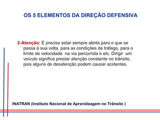 OS 5 ELEMENTOS DA DIREÇÃO DEFENSIVA
2-Atenção: É preciso estar sempre alerta para o que se
passa à sua volta, para as condições de tráfego, para o
limite de velocidade na via percorrida e etc. Dirigir um
veículo significa prestar atenção constante no trânsito,
pois alguns de desatenção podem causar acidentes.
INATRAN (Instituto Nacional de Aprendizagem no Trânsito )
 