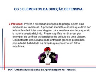 3-Previsão: Prever é antecipar situações de perigo, sejam elas
mediatas ou imediatas. A previsão mediata é aquela que deve ser
feita antes de iniciar uma viagem. Já a imediata acontece quando
o motorista está dirigindo. Prever significa lembrar-se, por
exemplo, de verificar as condições do veículo de uma viagem.
Um motorista descuidado pode enfrentar grandes problemas,
pois não há habilidade na direção que contorne um falha
mecânica.
OS 5 ELEMENTOS DA DIREÇÃO DEFENSIVA
INATRAN (Instituto Nacional de Aprendizagem no Trânsito )
 