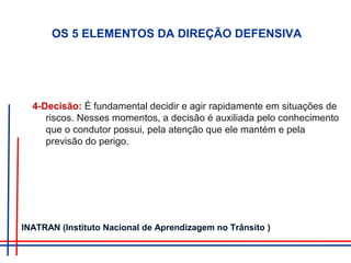 4-Decisão: É fundamental decidir e agir rapidamente em situações de
riscos. Nesses momentos, a decisão é auxiliada pelo conhecimento
que o condutor possui, pela atenção que ele mantém e pela
previsão do perigo.
OS 5 ELEMENTOS DA DIREÇÃO DEFENSIVA
INATRAN (Instituto Nacional de Aprendizagem no Trânsito )
 