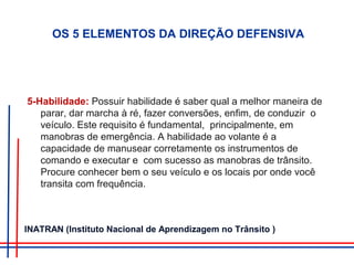 5-Habilidade: Possuir habilidade é saber qual a melhor maneira de
parar, dar marcha à ré, fazer conversões, enfim, de conduzir o
veículo. Este requisito é fundamental, principalmente, em
manobras de emergência. A habilidade ao volante é a
capacidade de manusear corretamente os instrumentos de
comando e executar e com sucesso as manobras de trânsito.
Procure conhecer bem o seu veículo e os locais por onde você
transita com frequência.
OS 5 ELEMENTOS DA DIREÇÃO DEFENSIVA
INATRAN (Instituto Nacional de Aprendizagem no Trânsito )
 