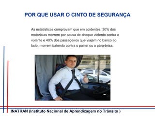 POR QUE USAR O CINTO DE SEGURANÇA
As estatísticas comprovam que em acidentes, 30% dos
motoristas morrem por causa de choque violento contra o
volante e 40% dos passageiros que viajam no banco ao
lado, morrem batendo contra o painel ou o pára-brisa.
INATRAN (Instituto Nacional de Aprendizagem no Trânsito )
 