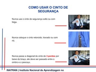COMO USAR O CINTO DE
SEGURANÇA
Nunca use o cinto de segurança solto ou com
folga.
Nunca coloque o cinto retorcido, travado ou com
nó.
Nunca passe a diagonal do cinto de 3 pontos por
baixo do braço, ele deve ser passado entre o
ombro e o pescoço.
INATRAN ( Instituto Nacional de Aprendizagem no
 