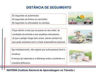 DISTÂNCIA DE SEGUIMENTO
02 segundos se automóveis
04 segundos se ônibus ou caminhão;
06 segundos se articulados ou carretas.
Fique atento a tudo que se passa ao seu redor, às
condições da estrada e aos espelhos retrovisores.
Já que o perigo chega sem avisar, pense sempre no
que pode acontecer,com a maior antecedência possível.
Aja imediatamente, não espere que outra pessoa tome a
iniciativa.
O tempo de indecisão é a diferença entre o acidente e a
manobra defensiva.
INATRAN (Instituto Nacional de Aprendizagem no Trânsito )
 