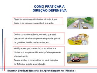 COMO PRATICAR A
DIREÇÃO DEFENSIVA
Observe sempre os sinais do motorista à sua
frente e os veículos que estão à sua volta.
Defina com antecedência, o trajeto que será
percorrido, localizando pontos de parada, postos
de gasolina, hotéis, restaurantes, etc.
Verifique sempre o nível de combustível e a
distância a ser percorrida até o próximo posto de
abastecimento.
Deixar acabar o combustível na via é Infração
de Trânsito, sujeita a penalidade.
INATRAN (Instituto Nacional de Aprendizagem no Trânsito )
 