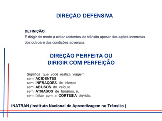 DIREÇÃO DEFENSIVA
DEFINIÇÃO:
É dirigir de modo a evitar acidentes de trânsito apesar das ações incorretas
dos outros e das condições adversas.
DIREÇÃO PERFEITA OU
DIRIGIR COM PERFEIÇÃO
Significa que você realiza viagem
sem ACIDENTES,
sem INFRAÇÕES de trânsito
sem ABUSOS do veículo
sem ATRASOS de horários, e,
sem faltar com a CORTESIA devida.
INATRAN (Instituto Nacional de Aprendizagem no Trânsito )
 
