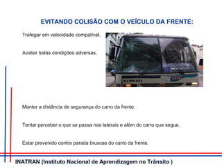 Trafegar em velocidade compatível.
Avaliar todas condições adversas.
Manter a distância de segurança do carro da frente.
Tentar perceber o que se passa nas laterais e além do carro que segue.
Estar prevenido contra parada bruscas do carro da frente.
EVITANDO COLISÃO COM O VEÍCULO DA FRENTE:
INATRAN (Instituto Nacional de Aprendizagem no Trânsito )
 