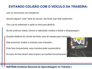 EVITANDO COLISÃO COM O VEÍCULO DA TRASEIRA:
usar os retrovisores com freqüência.
Quando alguém “colar” atrás do veículo, não tentar fugir dele acelerando.
Tire o pé do acelerador e apóie no freio para alertá-lo.
Se ele continuar colado, diminui a velocidade, sinalize e facilite a ultrapassagem.
Guardar distância do veículo da frente, para ter espaço para manobras.
Seja previsível, sinalize e antecipe suas intenções.
Evite frear bruscamente, essa manobra pode surpreendê-lo.
As luzes de freio devem estar limpas e em perfeito funcionamento.
INATRAN (Instituto Nacional de Aprendizagem no Trânsito )
 