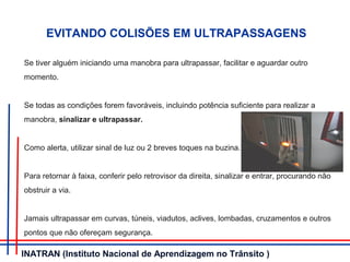 EVITANDO COLISÕES EM ULTRAPASSAGENS
Se tiver alguém iniciando uma manobra para ultrapassar, facilitar e aguardar outro
momento.
Se todas as condições forem favoráveis, incluindo potência suficiente para realizar a
manobra, sinalizar e ultrapassar.
Como alerta, utilizar sinal de luz ou 2 breves toques na buzina.
Para retornar à faixa, conferir pelo retrovisor da direita, sinalizar e entrar, procurando não
obstruir a via.
Jamais ultrapassar em curvas, túneis, viadutos, aclives, lombadas, cruzamentos e outros
pontos que não ofereçam segurança.
INATRAN (Instituto Nacional de Aprendizagem no Trânsito )
 