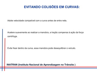 Adote velocidade compatível com a curva antes de entra nela.
Acelere suavemente ao realizar a manobra, a tração compensa à ação da força
centrifuga.
Evite frear dentro da curva, essa manobra pode desequilibrar o veículo.
EVITANDO COLISÕES EM CURVAS:
INATRAN (Instituto Nacional de Aprendizagem no Trânsito )
 