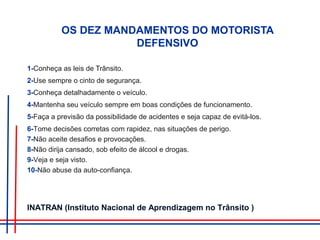 OS DEZ MANDAMENTOS DO MOTORISTA
DEFENSIVO
1-Conheça as leis de Trânsito.
2-Use sempre o cinto de segurança.
3-Conheça detalhadamente o veículo.
4-Mantenha seu veículo sempre em boas condições de funcionamento.
5-Faça a previsão da possibilidade de acidentes e seja capaz de evitá-los.
6-Tome decisões corretas com rapidez, nas situações de perigo.
7-Não aceite desafios e provocações.
8-Não dirija cansado, sob efeito de álcool e drogas.
9-Veja e seja visto.
10-Não abuse da auto-confiança.
INATRAN (Instituto Nacional de Aprendizagem no Trânsito )
 