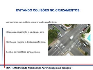 EVITANDO COLISÕES NO CRUZAMENTOS:
Aproxime-se com cuidado, mesmo tendo a preferência.
Obedeça a sinalização e na dúvida, pare.
Conheça e respeite o direto da preferência.
Lembre-se: Gentileza gera gentileza.
INATRAN (Instituto Nacional de Aprendizagem no Trânsito )
 