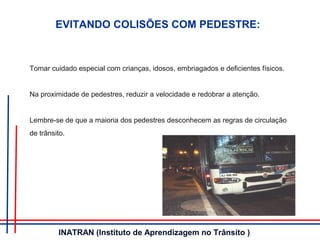 Tomar cuidado especial com crianças, idosos, embriagados e deficientes físicos.
Na proximidade de pedestres, reduzir a velocidade e redobrar a atenção.
Lembre-se de que a maioria dos pedestres desconhecem as regras de circulação
de trânsito.
EVITANDO COLISÕES COM PEDESTRE:
INATRAN (Instituto de Aprendizagem no Trânsito )
 